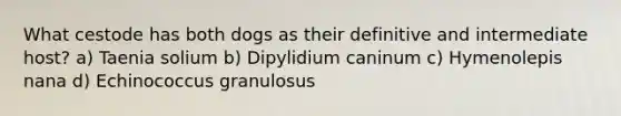 What cestode has both dogs as their definitive and intermediate host? a) Taenia solium b) Dipylidium caninum c) Hymenolepis nana d) Echinococcus granulosus