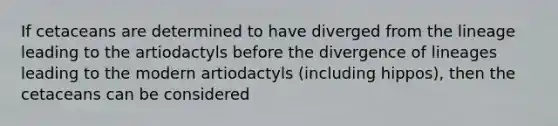 If cetaceans are determined to have diverged from the lineage leading to the artiodactyls before the divergence of lineages leading to the modern artiodactyls (including hippos), then the cetaceans can be considered