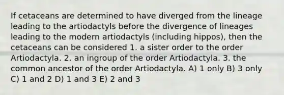 If cetaceans are determined to have diverged from the lineage leading to the artiodactyls before the divergence of lineages leading to the modern artiodactyls (including hippos), then the cetaceans can be considered 1. a sister order to the order Artiodactyla. 2. an ingroup of the order Artiodactyla. 3. the common ancestor of the order Artiodactyla. A) 1 only B) 3 only C) 1 and 2 D) 1 and 3 E) 2 and 3