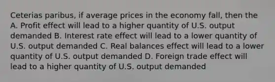 Ceterias paribus, if average prices in the economy fall, then the A. Profit effect will lead to a higher quantity of U.S. output demanded B. Interest rate effect will lead to a lower quantity of U.S. output demanded C. Real balances effect will lead to a lower quantity of U.S. output demanded D. Foreign trade effect will lead to a higher quantity of U.S. output demanded