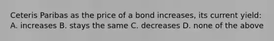 Ceteris Paribas as the price of a bond increases, its current yield: A. increases B. stays the same C. decreases D. none of the above