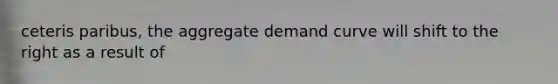 ceteris paribus, the aggregate demand curve will shift to the right as a result of