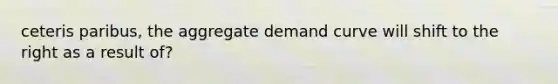 ceteris paribus, the aggregate demand curve will shift to the right as a result of?