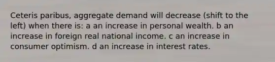 Ceteris paribus, aggregate demand will decrease (shift to the left) when there is: a an increase in personal wealth. b an increase in foreign real national income. c an increase in consumer optimism. d an increase in interest rates.