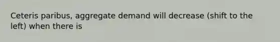 Ceteris paribus, aggregate demand will decrease (shift to the left) when there is