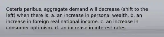 Ceteris paribus, aggregate demand will decrease (shift to the left) when there is: a. an increase in personal wealth. b. an increase in foreign real national income. c. an increase in consumer optimism. d. an increase in interest rates.