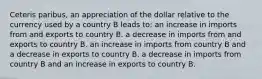 Ceteris paribus, an appreciation of the dollar relative to the currency used by a country B leads to: an increase in imports from and exports to country B. a decrease in imports from and exports to country B. an increase in imports from country B and a decrease in exports to country B. a decrease in imports from country B and an increase in exports to country B.