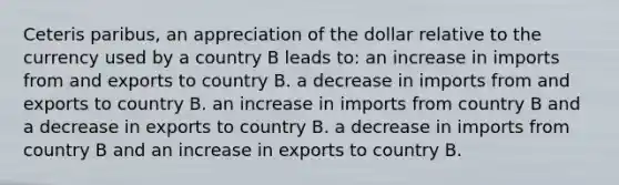 Ceteris paribus, an appreciation of the dollar relative to the currency used by a country B leads to: an increase in imports from and exports to country B. a decrease in imports from and exports to country B. an increase in imports from country B and a decrease in exports to country B. a decrease in imports from country B and an increase in exports to country B.