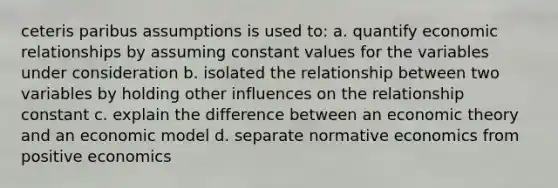 ceteris paribus assumptions is used to: a. quantify economic relationships by assuming constant values for the variables under consideration b. isolated the relationship between two variables by holding other influences on the relationship constant c. explain the difference between an economic theory and an economic model d. separate normative economics from positive economics