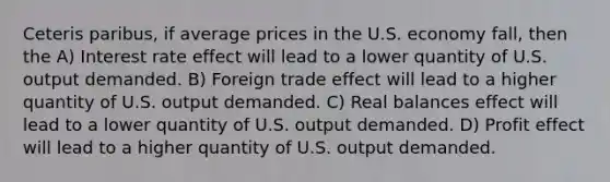 Ceteris paribus, if average prices in the U.S. economy fall, then the A) Interest rate effect will lead to a lower quantity of U.S. output demanded. B) Foreign trade effect will lead to a higher quantity of U.S. output demanded. C) Real balances effect will lead to a lower quantity of U.S. output demanded. D) Profit effect will lead to a higher quantity of U.S. output demanded.