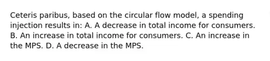 Ceteris paribus, based on the circular flow model, a spending injection results in: A. A decrease in total income for consumers. B. An increase in total income for consumers. C. An increase in the MPS. D. A decrease in the MPS.