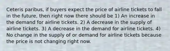 Ceteris paribus, if buyers expect the price of airline tickets to fall in the future, then right now there should be 1) An increase in the demand for airline tickets. 2) A decrease in the supply of airline tickets. 3) A decrease in the demand for airline tickets. 4) No change in the supply of or demand for airline tickets because the price is not changing right now.