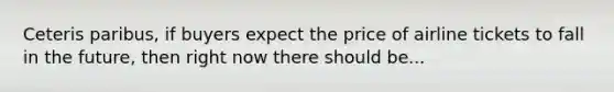 Ceteris paribus, if buyers expect the price of airline tickets to fall in the future, then right now there should be...