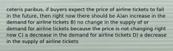 ceteris paribus, if buyers expect the price of airline tickets to fall in the future, then right now there should be A)an increase in the demand for airline tickets B) no change in the supply of or demand for airline tickets because the price is not changing right now C) a decrease in the demand for airline tickets D) a decrease in the supply of airline tickets