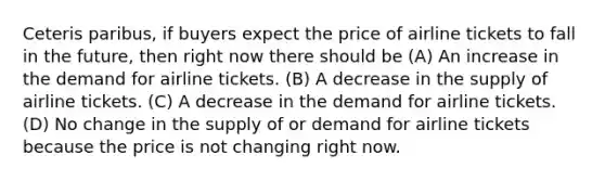 Ceteris paribus, if buyers expect the price of airline tickets to fall in the future, then right now there should be (A) An increase in the demand for airline tickets. (B) A decrease in the supply of airline tickets. (C) A decrease in the demand for airline tickets. (D) No change in the supply of or demand for airline tickets because the price is not changing right now.