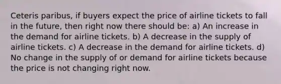 Ceteris paribus, if buyers expect the price of airline tickets to fall in the future, then right now there should be: a) An increase in the demand for airline tickets. b) A decrease in the supply of airline tickets. c) A decrease in the demand for airline tickets. d) No change in the supply of or demand for airline tickets because the price is not changing right now.