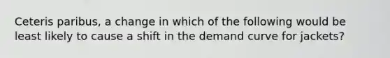 Ceteris paribus, a change in which of the following would be least likely to cause a shift in the demand curve for jackets?