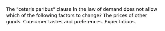 The "ceteris paribus" clause in the law of demand does not allow which of the following factors to change? The prices of other goods. Consumer tastes and preferences. Expectations.