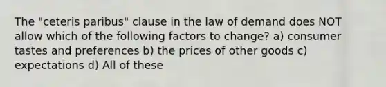 The "ceteris paribus" clause in the law of demand does NOT allow which of the following factors to change? a) consumer tastes and preferences b) the prices of other goods c) expectations d) All of these