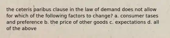 the ceteris paribus clause in the law of demand does not allow for which of the following factors to change? a. consumer tases and preference b. the price of other goods c. expectations d. all of the above