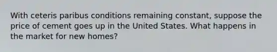With ceteris paribus conditions remaining constant, suppose the price of cement goes up in the United States. What happens in the market for new homes?