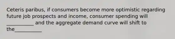 Ceteris paribus, if consumers become more optimistic regarding future job prospects and income, consumer spending will ___________ and the aggregate demand curve will shift to the___________