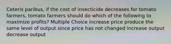 Ceteris paribus, if the cost of insecticide decreases for tomato farmers, tomato farmers should do which of the following to maximize profits? Multiple Choice increase price produce the same level of output since price has not changed increase output decrease output