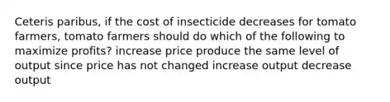 Ceteris paribus, if the cost of insecticide decreases for tomato farmers, tomato farmers should do which of the following to maximize profits? increase price produce the same level of output since price has not changed increase output decrease output