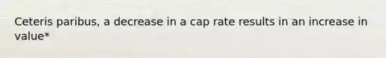 Ceteris paribus, a decrease in a cap rate results in an increase in value*