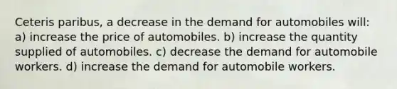 Ceteris paribus, a decrease in the demand for automobiles will: a) increase the price of automobiles. b) increase the quantity supplied of automobiles. c) decrease the demand for automobile workers. d) increase the demand for automobile workers.