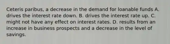 Ceteris paribus, a decrease in the demand for loanable funds A. drives the interest rate down. B. drives the interest rate up. C. might not have any effect on interest rates. D. results from an increase in business prospects and a decrease in the level of savings.