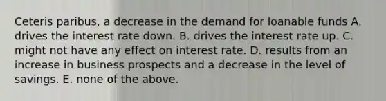 Ceteris paribus, a decrease in the demand for loanable funds A. drives the interest rate down. B. drives the interest rate up. C. might not have any effect on interest rate. D. results from an increase in business prospects and a decrease in the level of savings. E. none of the above.