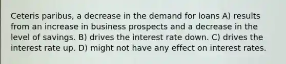 Ceteris paribus, a decrease in the demand for loans A) results from an increase in business prospects and a decrease in the level of savings. B) drives the interest rate down. C) drives the interest rate up. D) might not have any effect on interest rates.