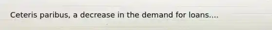 Ceteris paribus, a decrease in the demand for loans....