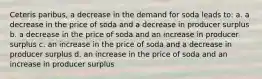 Ceteris paribus, a decrease in the demand for soda leads to: a. a decrease in the price of soda and a decrease in producer surplus b. a decrease in the price of soda and an increase in producer surplus c. an increase in the price of soda and a decrease in producer surplus d. an increase in the price of soda and an increase in producer surplus