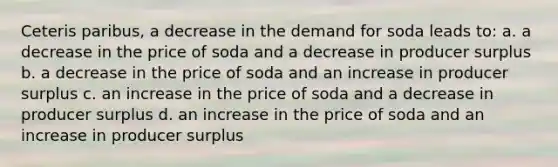 Ceteris paribus, a decrease in the demand for soda leads to: a. a decrease in the price of soda and a decrease in producer surplus b. a decrease in the price of soda and an increase in producer surplus c. an increase in the price of soda and a decrease in producer surplus d. an increase in the price of soda and an increase in producer surplus