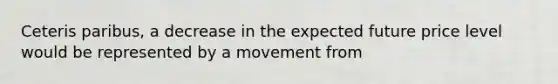 Ceteris paribus​, a decrease in the expected future price level would be represented by a movement from