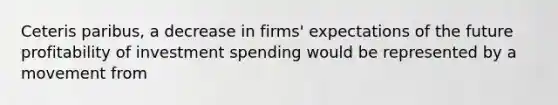 Ceteris​ paribus, a decrease in​ firms' expectations of the future profitability of investment spending would be represented by a movement from