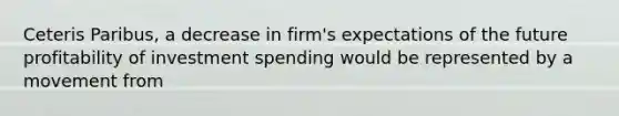 Ceteris Paribus, a decrease in firm's expectations of the future profitability of investment spending would be represented by a movement from