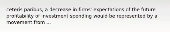 ceteris paribus, a decrease in firms' expectations of the future profitability of investment spending would be represented by a movement from ...