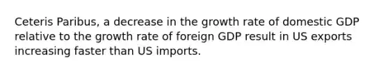 Ceteris Paribus, a decrease in the growth rate of domestic GDP relative to the growth rate of foreign GDP result in US exports increasing faster than US imports.