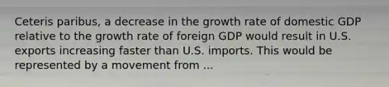 Ceteris paribus, a decrease in the growth rate of domestic GDP relative to the growth rate of foreign GDP would result in U.S. exports increasing faster than U.S. imports. This would be represented by a movement from ...