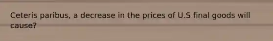 Ceteris paribus, a decrease in the prices of U.S final goods will cause?