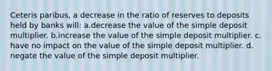 Ceteris paribus, a decrease in the ratio of reserves to deposits held by banks will: ​a.​decrease the value of the simple deposit multiplier. ​b.​increase the value of the simple deposit multiplier. ​c.​have no impact on the value of the simple deposit multiplier. ​d.​negate the value of the simple deposit multiplier.