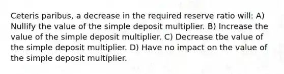 Ceteris paribus, a decrease in the required reserve ratio will: A) Nullify the value of the simple deposit multiplier. B) Increase the value of the simple deposit multiplier. C) Decrease tbe value of the simple deposit multiplier. D) Have no impact on the value of the simple deposit multiplier.