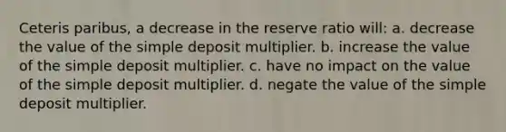 Ceteris paribus, a decrease in the reserve ratio will: a. decrease the value of the simple deposit multiplier. b. increase the value of the simple deposit multiplier. c. have no impact on the value of the simple deposit multiplier. d. negate the value of the simple deposit multiplier.