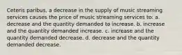 Ceteris paribus, a decrease in the supply of music streaming services causes the price of music streaming services to: a. decrease and the quantity demanded to increase. b. increase and the quantity demanded increase. c. increase and the quantity demanded decrease. d. decrease and the quantity demanded decrease.