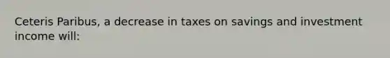 Ceteris Paribus, a decrease in taxes on savings and investment income will: