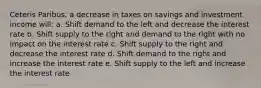 Ceteris Paribus, a decrease in taxes on savings and investment income will: a. Shift demand to the left and decrease the interest rate b. Shift supply to the right and demand to the right with no impact on the interest rate c. Shift supply to the right and decrease the interest rate d. Shift demand to the right and increase the interest rate e. Shift supply to the left and increase the interest rate