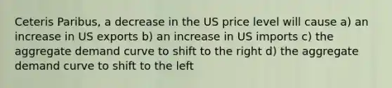 Ceteris Paribus, a decrease in the US price level will cause a) an increase in US exports b) an increase in US imports c) the aggregate demand curve to shift to the right d) the aggregate demand curve to shift to the left